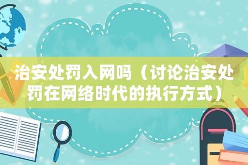 治安處罰入網(wǎng)嗎（討論治安處罰在網(wǎng)絡(luò)時(shí)代的執(zhí)行方式）