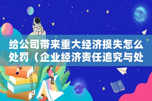 給公司帶來重大經(jīng)濟(jì)損失怎么處罰（企業(yè)經(jīng)濟(jì)責(zé)任追究與處罰措施）