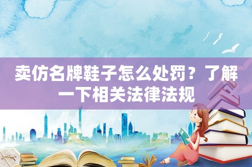 賣仿名牌鞋子怎么處罰？了解一下相關法律法規(guī)