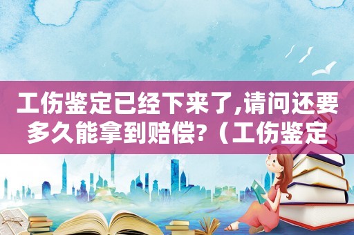 工傷鑒定已經(jīng)下來了,請問還要多久能拿到賠償?（工傷鑒定下來之后怎么辦）