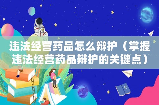 違法經(jīng)營(yíng)藥品怎么辯護(hù)（掌握違法經(jīng)營(yíng)藥品辯護(hù)的關(guān)鍵點(diǎn)）