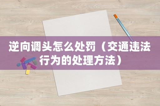 逆向調(diào)頭怎么處罰（交通違法行為的處理方法）