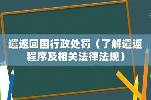 遣返回國行政處罰（了解遣返程序及相關(guān)法律法規(guī)）