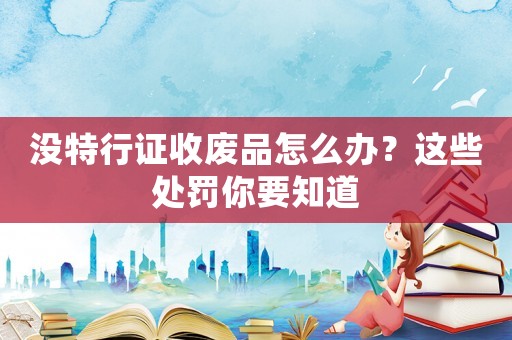 沒特行證收廢品怎么辦？這些處罰你要知道