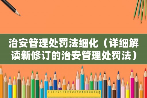 治安管理處罰法細(xì)化（詳細(xì)解讀新修訂的治安管理處罰法）