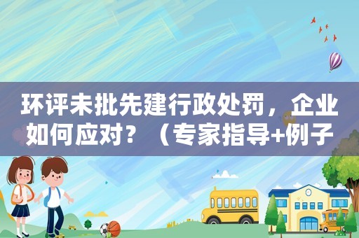 環(huán)評未批先建行政處罰，企業(yè)如何應(yīng)對？（專家指導(dǎo)+例子分析）