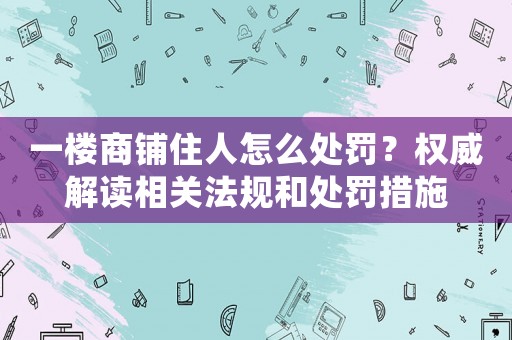 一樓商鋪住人怎么處罰？權(quán)威解讀相關(guān)法規(guī)和處罰措施