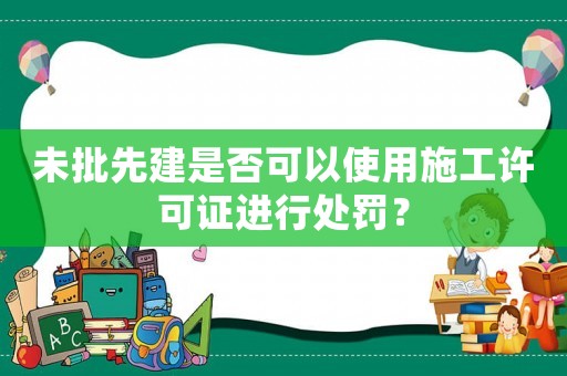 未批先建是否可以使用施工許可證進(jìn)行處罰？
