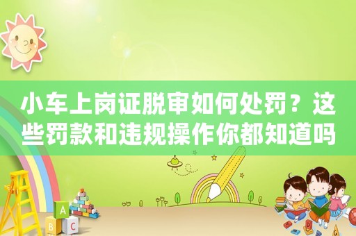 小車(chē)上崗證脫審如何處罰？這些罰款和違規(guī)操作你都知道嗎？