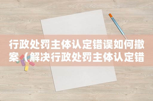 行政處罰主體認(rèn)定錯(cuò)誤如何撤案（解決行政處罰主體認(rèn)定錯(cuò)誤的方法）