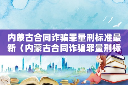 內(nèi)蒙古合同詐騙罪量刑標準最新（內(nèi)蒙古合同詐騙罪量刑標準）