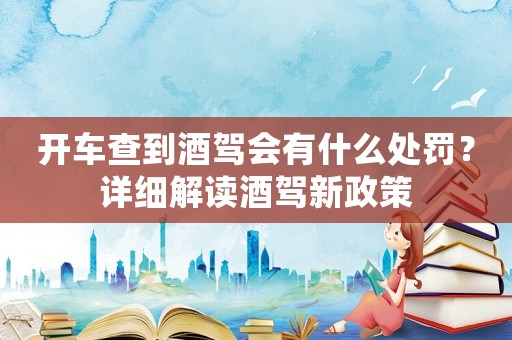 開車查到酒駕會有什么處罰？詳細(xì)解讀酒駕新政策