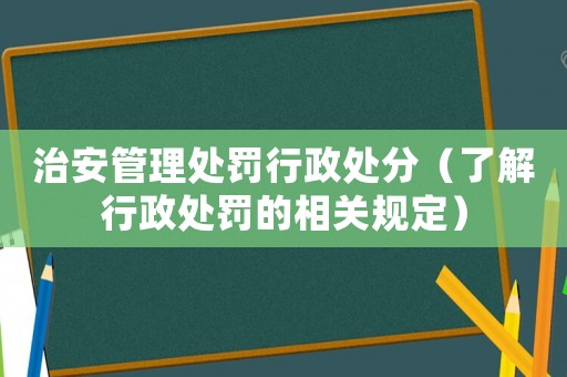 治安管理處罰行政處分（了解行政處罰的相關(guān)規(guī)定）