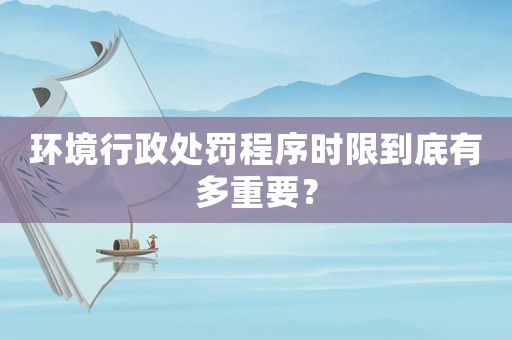 環(huán)境行政處罰程序時限到底有多重要？