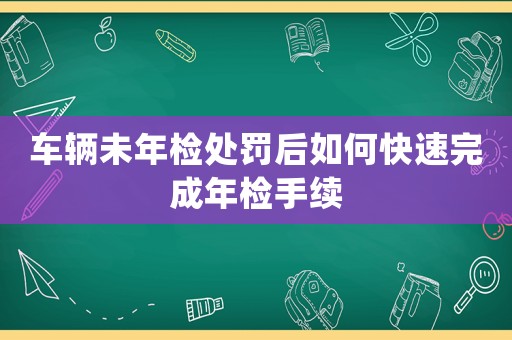 車輛未年檢處罰后如何快速完成年檢手續(xù)