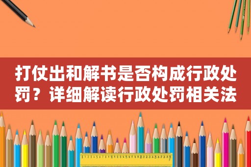 打仗出和解書是否構(gòu)成行政處罰？詳細解讀行政處罰相關(guān)法規(guī)