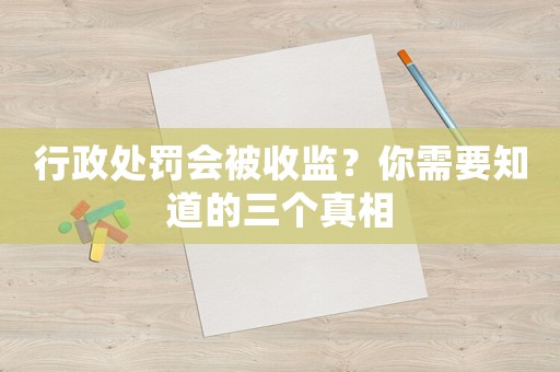 行政處罰會(huì)被收監(jiān)？你需要知道的三個(gè)真相