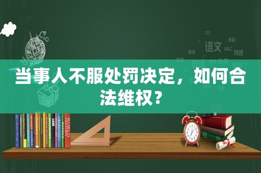 當(dāng)事人不服處罰決定，如何合法維權(quán)？
