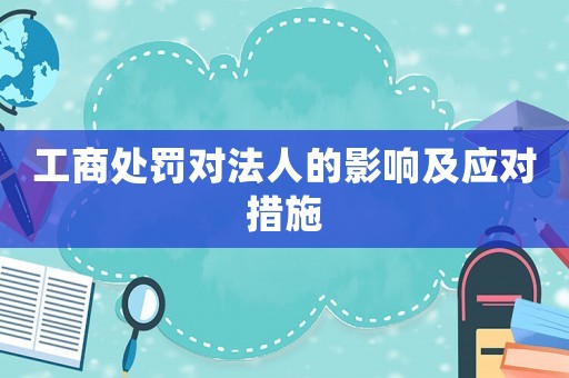 工商處罰對(duì)法人的影響及應(yīng)對(duì)措施