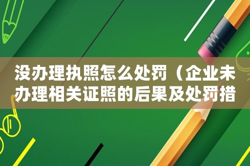 沒辦理執(zhí)照怎么處罰（企業(yè)未辦理相關(guān)證照的后果及處罰措施）