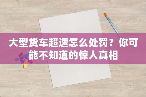大型貨車超速怎么處罰？你可能不知道的驚人真相