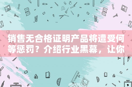 銷售無(wú)合格證明產(chǎn)品將遭受何等懲罰？介紹行業(yè)黑幕，讓你徹底明白