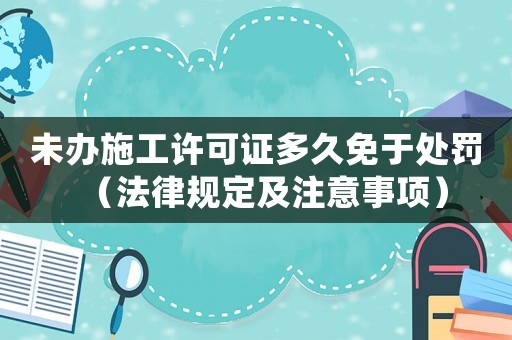 未辦施工許可證多久免于處罰（法律規(guī)定及注意事項）