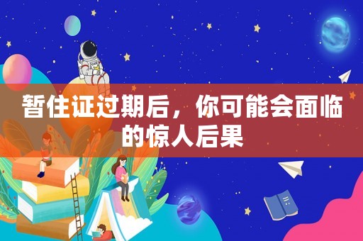 暫住證過期后，你可能會面臨的驚人后果