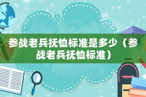 參戰(zhàn)老兵撫恤標準是多少（參戰(zhàn)老兵撫恤標準）