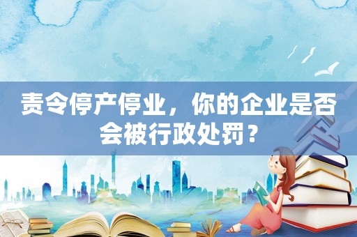 責(zé)令停產(chǎn)停業(yè)，你的企業(yè)是否會(huì)被行政處罰？