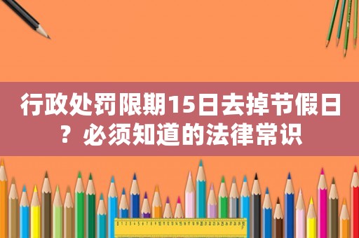 行政處罰限期15日去掉節(jié)假日？必須知道的法律常識(shí)