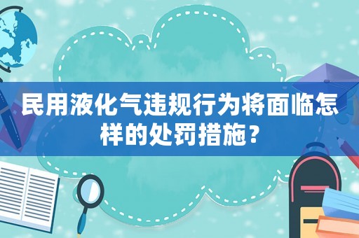 民用液化氣違規(guī)行為將面臨怎樣的處罰措施？