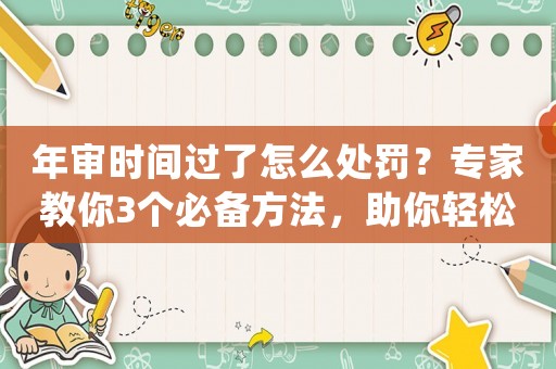 年審時(shí)間過了怎么處罰？專家教你3個(gè)必備方法，助你輕松通過