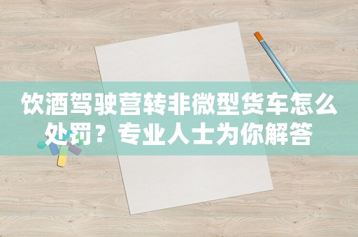 飲酒駕駛營轉(zhuǎn)非微型貨車怎么處罰？專業(yè)人士為你解答