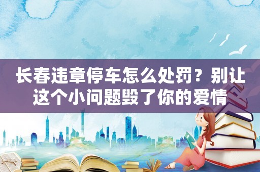 長春違章停車怎么處罰？別讓這個(gè)小問題毀了你的愛情