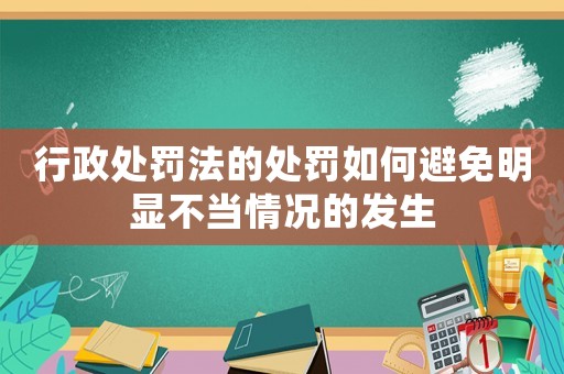 行政處罰法的處罰如何避免明顯不當情況的發(fā)生