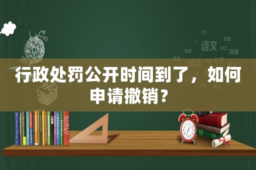 行政處罰公開(kāi)時(shí)間到了，如何申請(qǐng)撤銷(xiāo)？