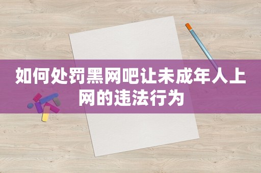 如何處罰黑網(wǎng)吧讓未成年人上網(wǎng)的違法行為