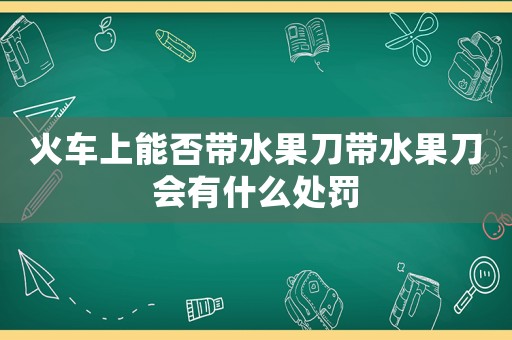 火車上能否帶水果刀帶水果刀會有什么處罰