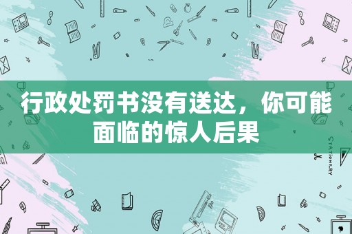 行政處罰書(shū)沒(méi)有送達(dá)，你可能面臨的驚人后果