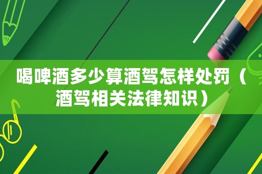 喝啤酒多少算酒駕怎樣處罰（酒駕相關(guān)法律知識）