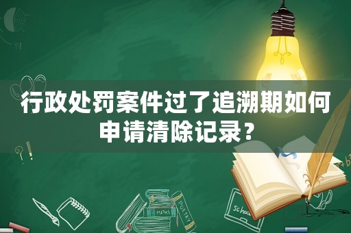 行政處罰案件過(guò)了追溯期如何申請(qǐng)清除記錄？