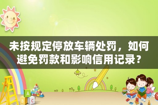 未按規(guī)定停放車(chē)輛處罰，如何避免罰款和影響信用記錄？