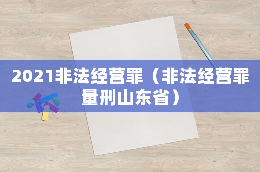 2021非法經(jīng)營罪（非法經(jīng)營罪量刑山東省）