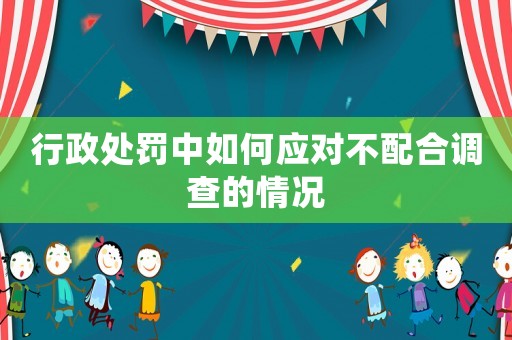 行政處罰中如何應對不配合調(diào)查的情況