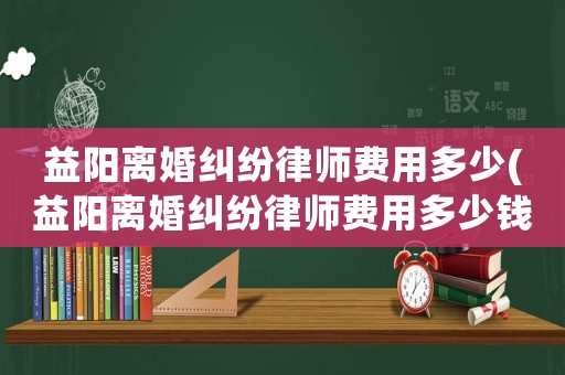 益陽離婚糾紛律師費用多少(益陽離婚糾紛律師費用多少錢)