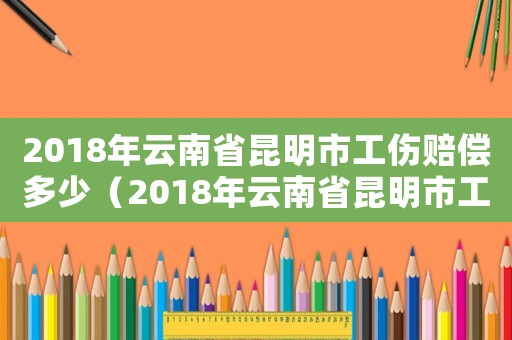 2018年云南省昆明市工傷賠償多少（2018年云南省昆明市工傷賠償）