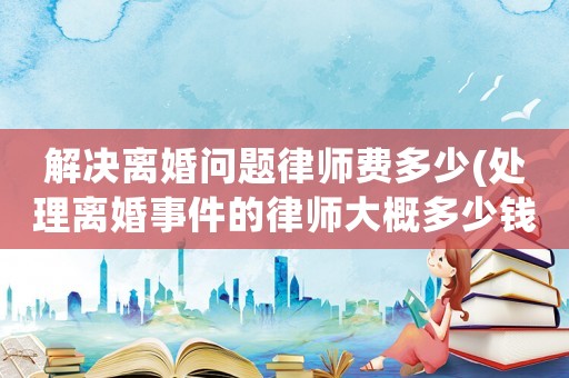 解決離婚問題律師費(fèi)多少(處理離婚事件的律師大概多少錢)