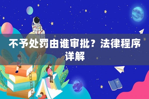 不予處罰由誰審批？法律程序詳解