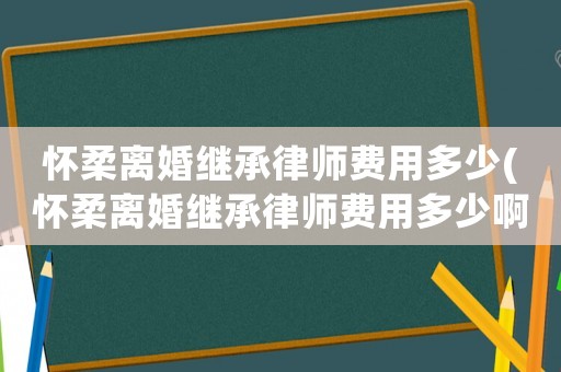 懷柔離婚繼承律師費(fèi)用多少(懷柔離婚繼承律師費(fèi)用多少啊)